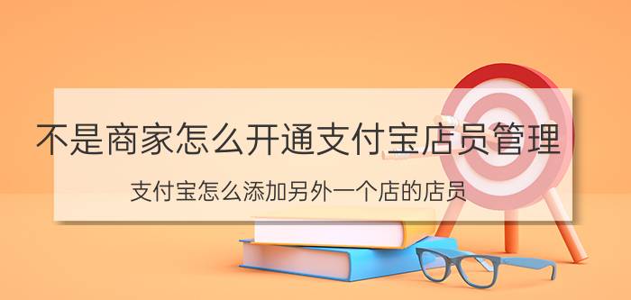 不是商家怎么开通支付宝店员管理 支付宝怎么添加另外一个店的店员？